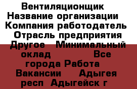 Вентиляционщик › Название организации ­ Компания-работодатель › Отрасль предприятия ­ Другое › Минимальный оклад ­ 27 000 - Все города Работа » Вакансии   . Адыгея респ.,Адыгейск г.